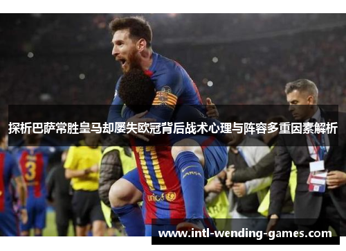 探析巴萨常胜皇马却屡失欧冠背后战术心理与阵容多重因素解析