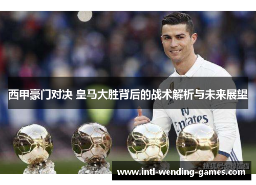 西甲豪门对决 皇马大胜背后的战术解析与未来展望